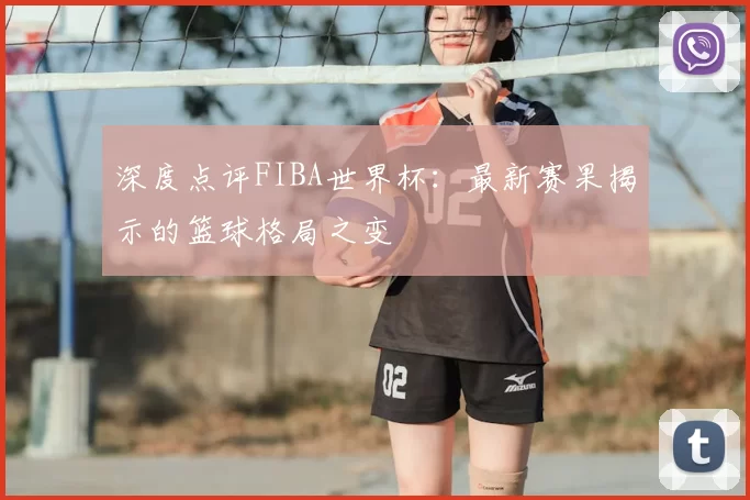 深度点评FIBA世界杯：最新赛果揭示的篮球格局之变