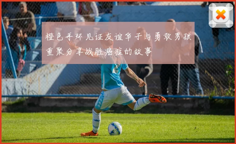 橙色手环见证友谊华子与勇敢男孩重聚分享战胜癌症的故事