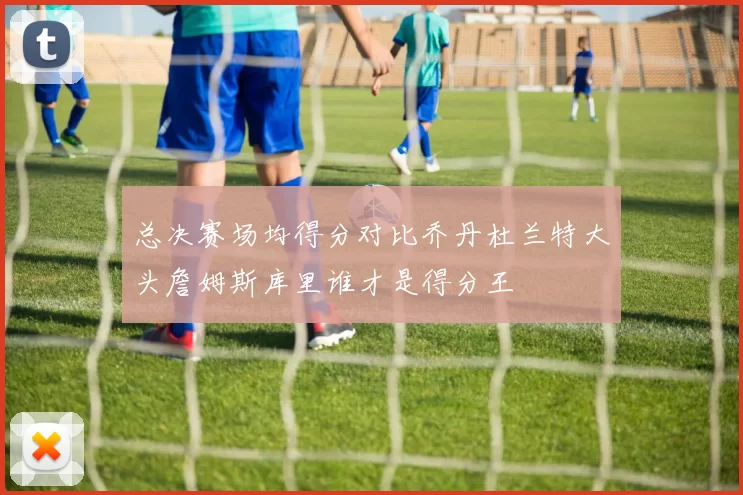 总决赛场均得分对比乔丹杜兰特大头詹姆斯库里谁才是得分王