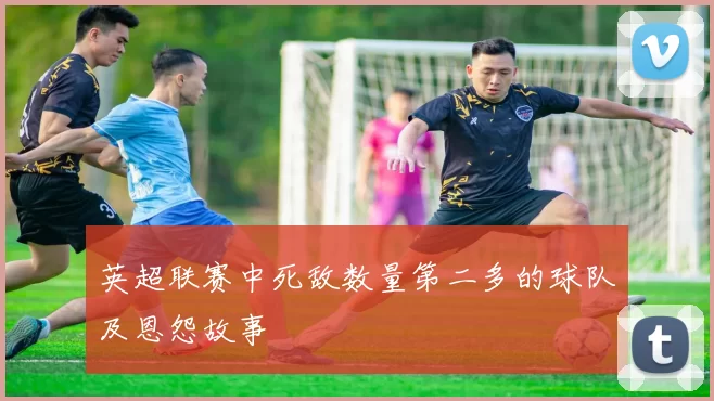 英超联赛中死敌数量第二多的球队及恩怨故事