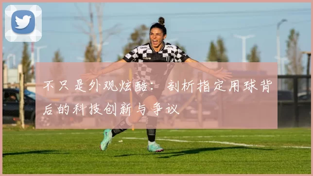不只是外观炫酷:剖析指定用球背后的科技创新与争议