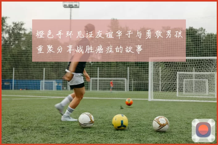 橙色手环见证友谊华子与勇敢男孩重聚分享战胜癌症的故事