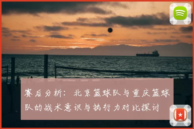 赛后分析：北京篮球队与重庆篮球队的战术意识与执行力对比探讨