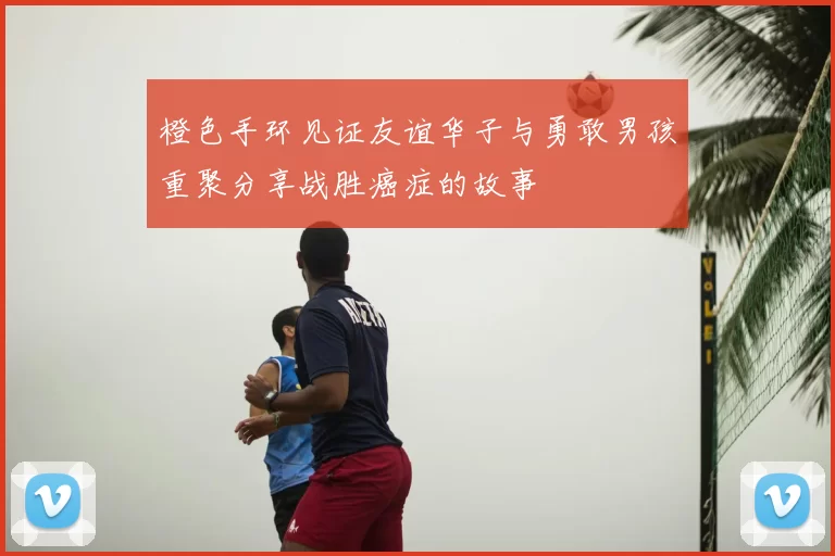 橙色手环见证友谊华子与勇敢男孩重聚分享战胜癌症的故事
