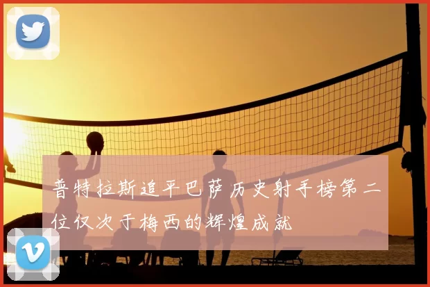 普特拉斯追平巴萨历史射手榜第二位仅次于梅西的辉煌成就