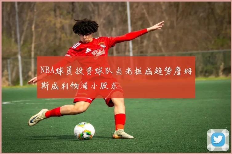 NBA球员投资球队当老板成趋势詹姆斯成利物浦小股东