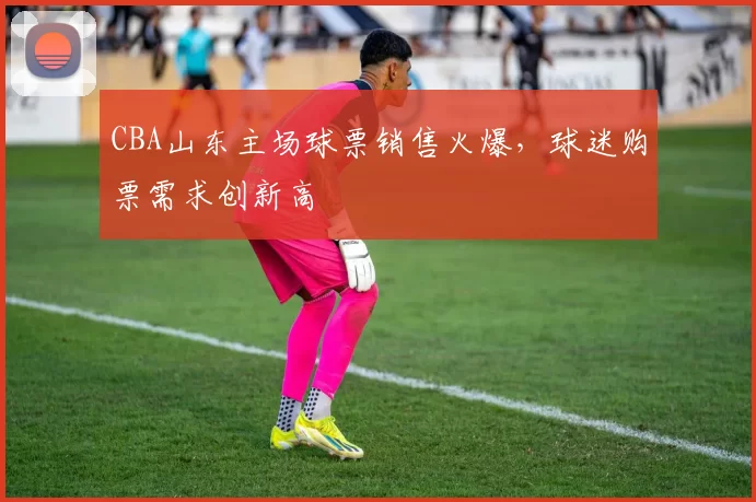 CBA山东主场球票销售火爆,球迷购票需求创新高