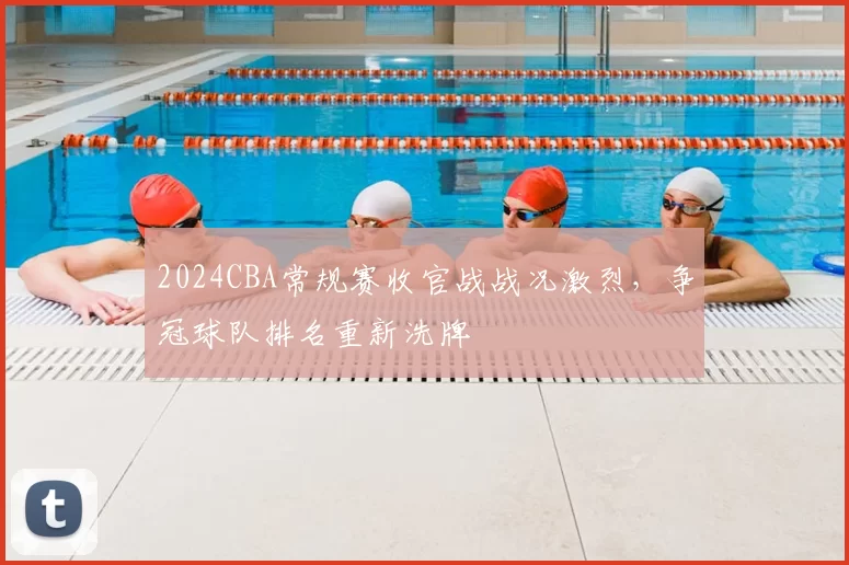 2024CBA常规赛收官战战况激烈，争冠球队排名重新洗牌
