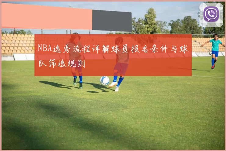 NBA选秀流程详解球员报名条件与球队筛选规则