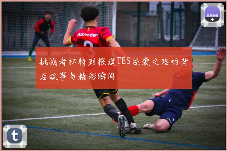 挑战者杯特别报道TES逆袭之路的背后故事与精彩瞬间