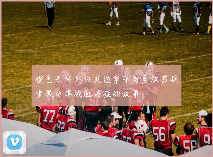 橙色手环见证友谊华子与勇敢男孩重聚分享战胜癌症的故事