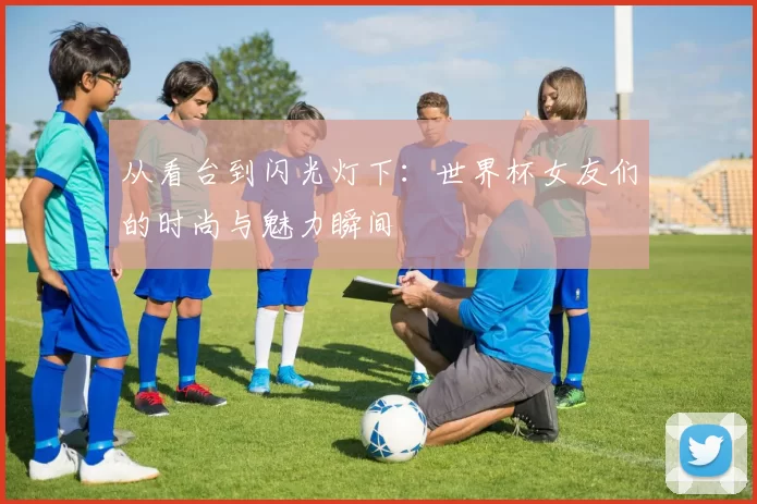 从看台到闪光灯下:世界杯女友们的时尚与魅力瞬间