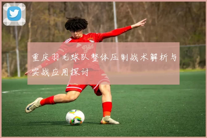 重庆羽毛球队整体压制战术解析与实战应用探讨