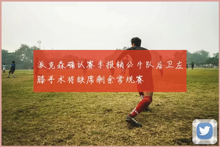 派克森确认赛季报销公牛队后卫左膝手术将缺席剩余常规赛
