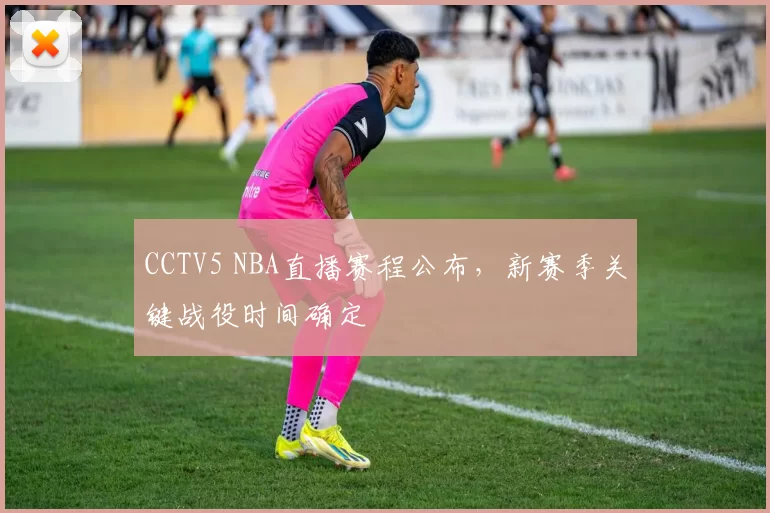 CCTV5 NBA直播赛程公布，新赛季关键战役时间确定