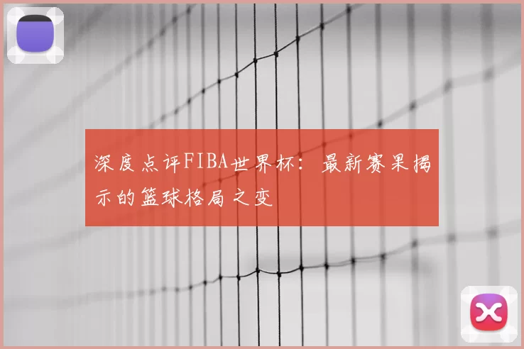 深度点评FIBA世界杯：最新赛果揭示的篮球格局之变
