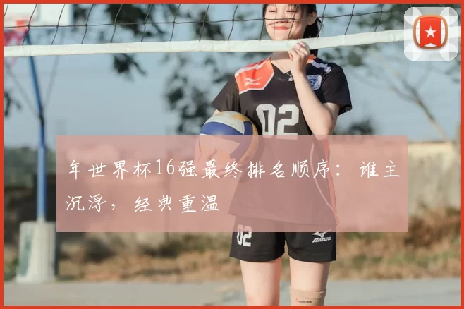 年世界杯16强最终排名顺序：谁主沉浮，经典重温