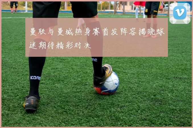曼联与曼城热身赛首发阵容揭晓球迷期待精彩对决