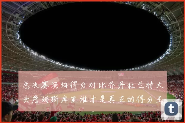 总决赛场均得分对比乔丹杜兰特大头詹姆斯库里谁才是真正的得分王