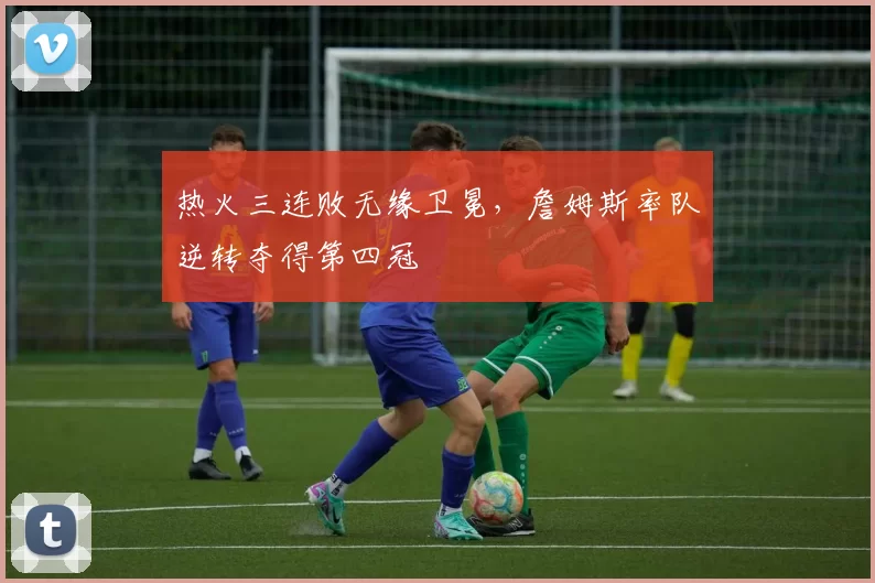 热火三连败无缘卫冕，詹姆斯率队逆转夺得第四冠