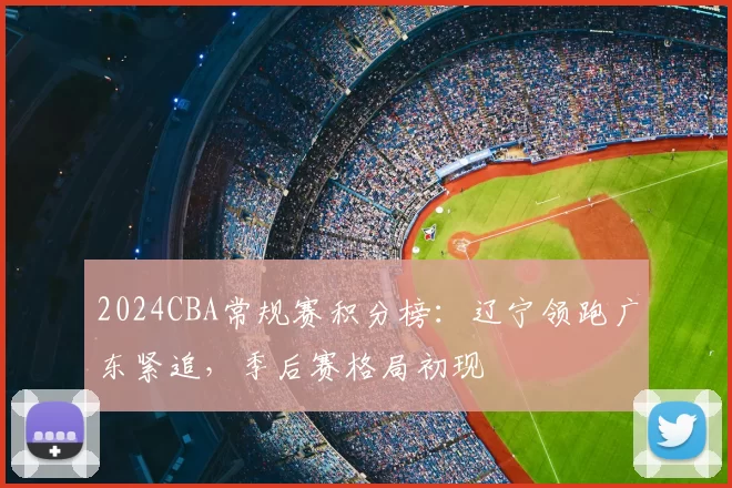 2024CBA常规赛积分榜：辽宁领跑广东紧追，季后赛格局初现