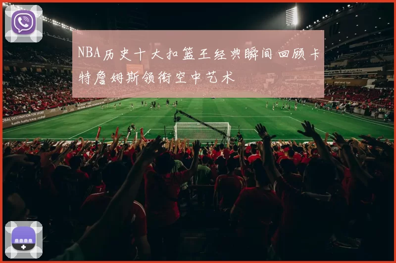 NBA历史十大扣篮王经典瞬间回顾卡特詹姆斯领衔空中艺术