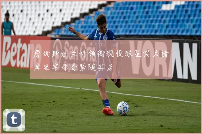 詹姆斯杜兰特领衔现役球星实力榜库里字母哥紧随其后