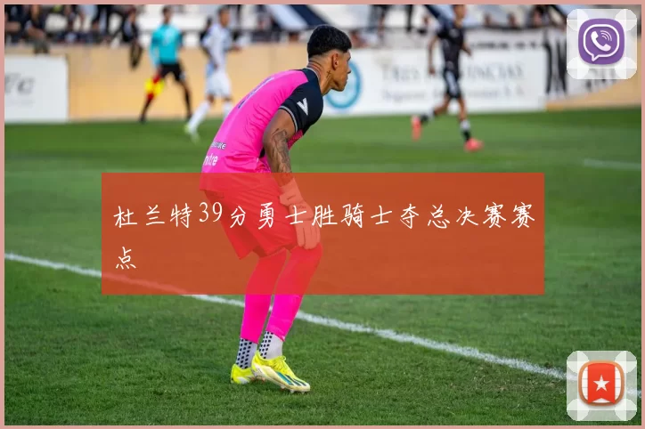 杜兰特39分勇士胜骑士夺总决赛赛点