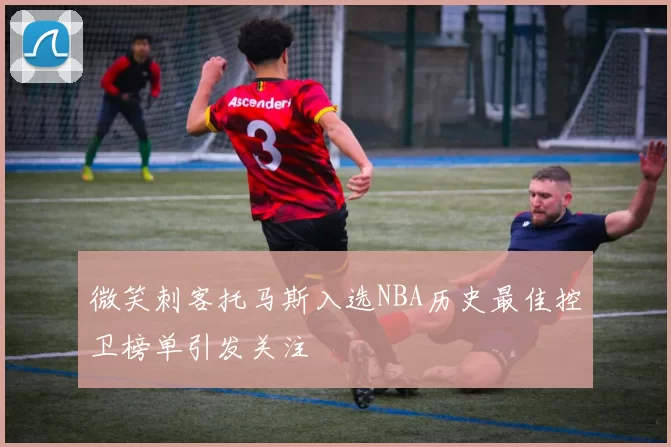 微笑刺客托马斯入选NBA历史最佳控卫榜单引发关注
