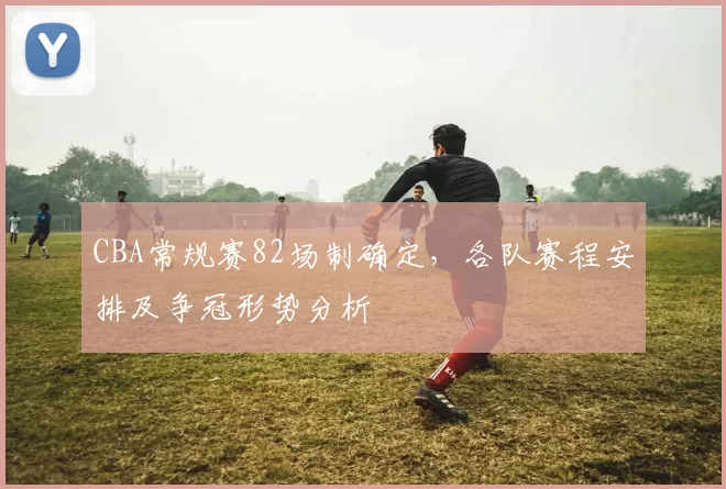CBA常规赛82场制确定，各队赛程安排及争冠形势分析