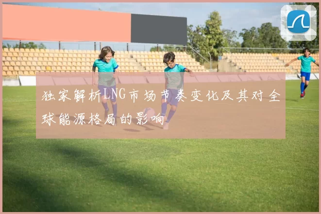 独家解析LNG市场节奏变化及其对全球能源格局的影响