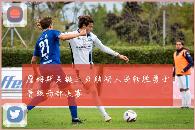 詹姆斯关键三分助湖人逆转胜勇士晋级西部决赛