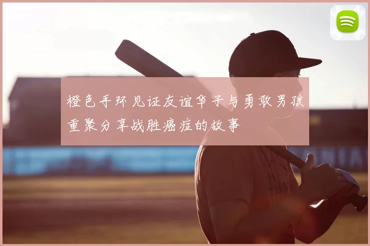 橙色手环见证友谊华子与勇敢男孩重聚分享战胜癌症的故事