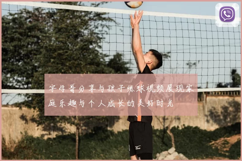 字母哥分享与孩子练球视频展现家庭乐趣与个人成长的美好时光