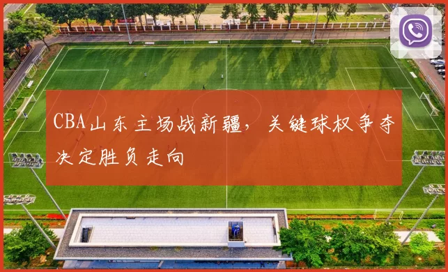 CBA山东主场战新疆，关键球权争夺决定胜负走向