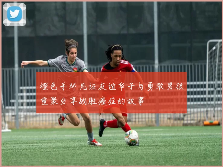 橙色手环见证友谊华子与勇敢男孩重聚分享战胜癌症的故事
