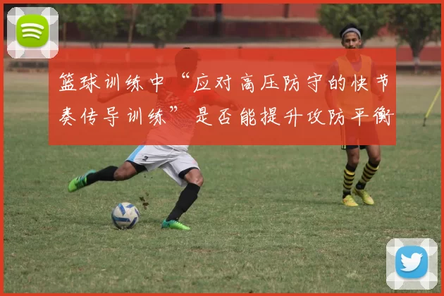 篮球训练中“应对高压防守的快节奏传导训练”是否能提升攻防平衡度
