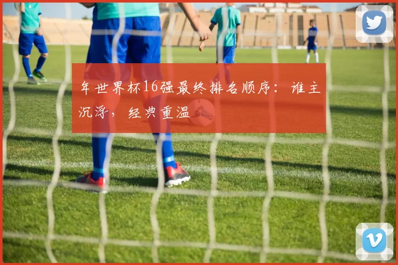 年世界杯16强最终排名顺序：谁主沉浮，经典重温