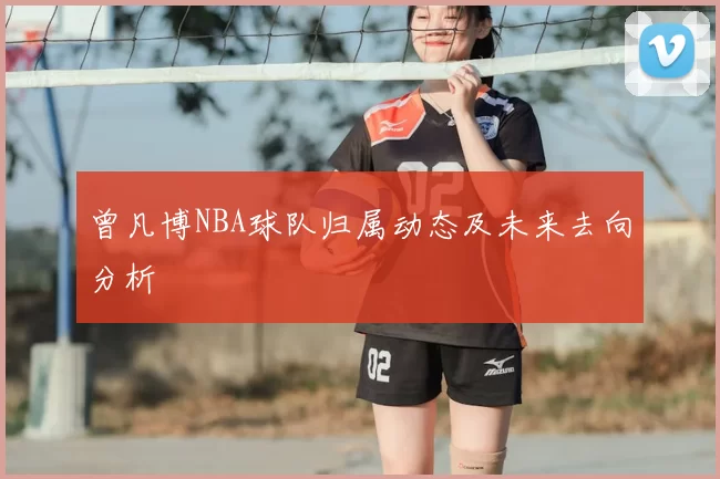 曾凡博NBA球队归属动态及未来去向分析