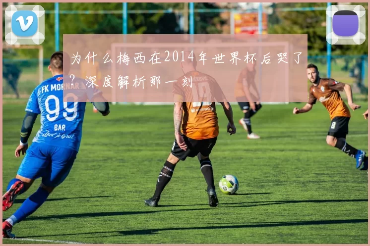 为什么梅西在2014年世界杯后哭了？深度解析那一刻