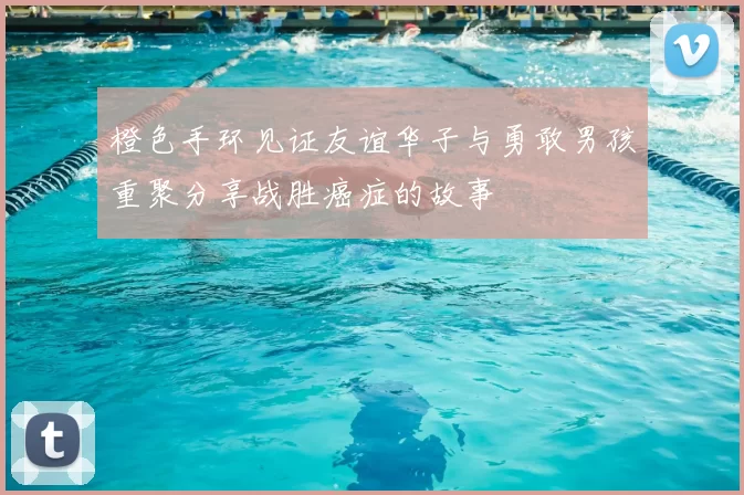 橙色手环见证友谊华子与勇敢男孩重聚分享战胜癌症的故事