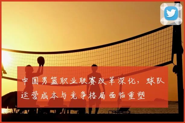 中国男篮职业联赛改革深化，球队运营成本与竞争格局面临重塑