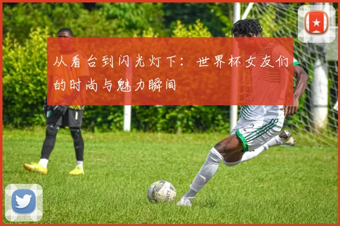从看台到闪光灯下:世界杯女友们的时尚与魅力瞬间
