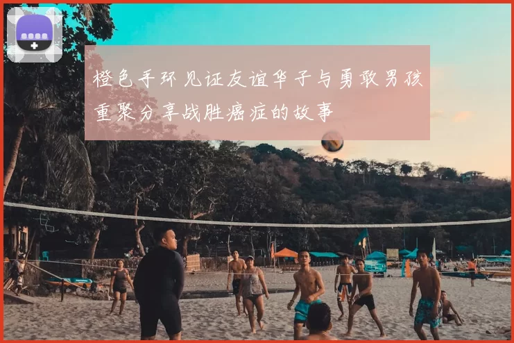橙色手环见证友谊华子与勇敢男孩重聚分享战胜癌症的故事