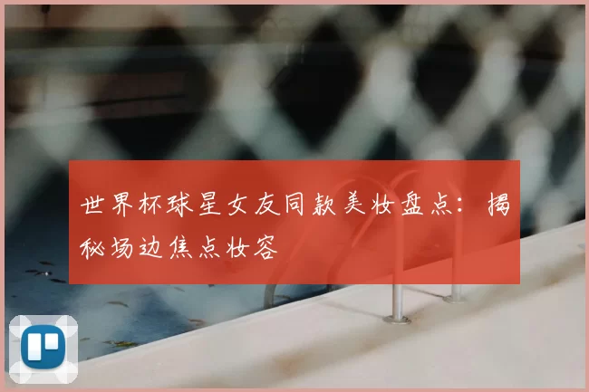 世界杯球星女友同款美妆盘点：揭秘场边焦点妆容