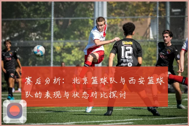 赛后分析：北京篮球队与西安篮球队的表现与状态对比探讨