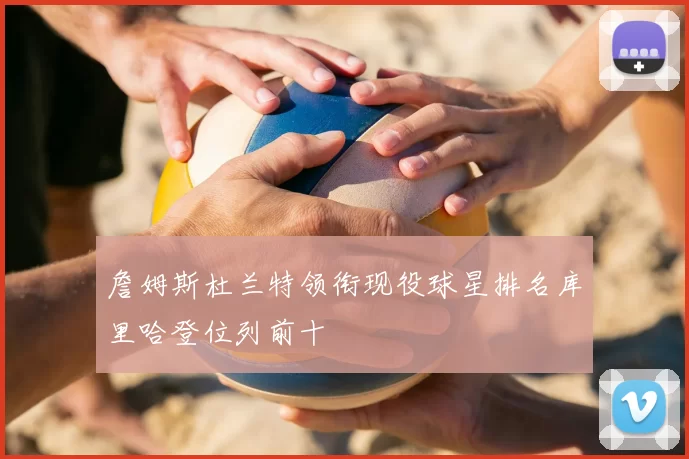 詹姆斯杜兰特领衔现役球星排名库里哈登位列前十