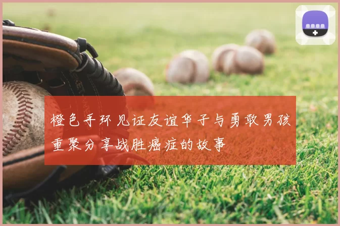 橙色手环见证友谊华子与勇敢男孩重聚分享战胜癌症的故事