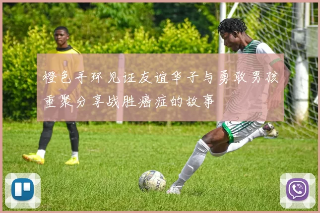 橙色手环见证友谊华子与勇敢男孩重聚分享战胜癌症的故事