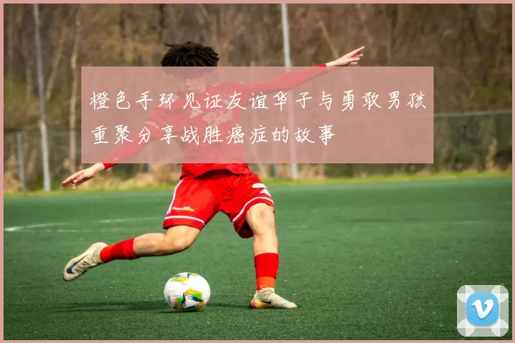 橙色手环见证友谊华子与勇敢男孩重聚分享战胜癌症的故事